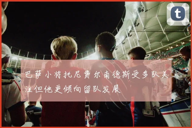巴萨小将托尼费尔南德斯受多队关注但他更倾向留队发展