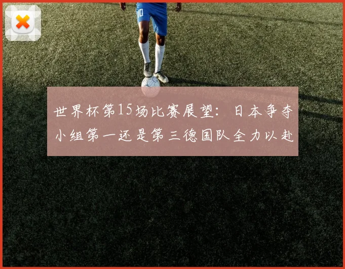 世界杯第15场比赛展望：日本争夺小组第一还是第三德国队全力以赴不轻言放水