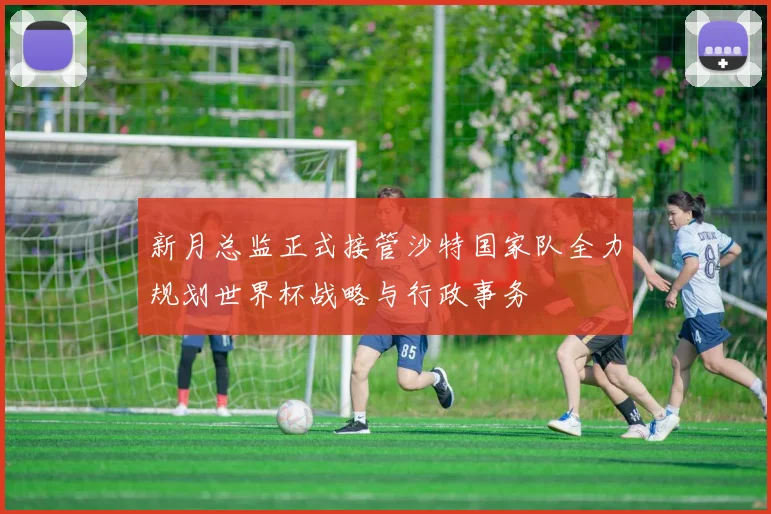 新月总监正式接管沙特国家队全力规划世界杯战略与行政事务