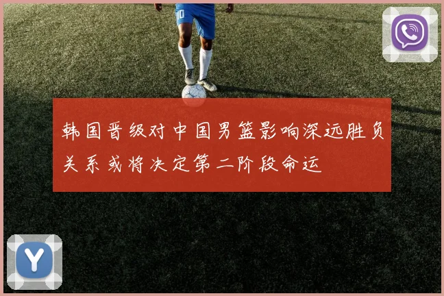 韩国晋级对中国男篮影响深远胜负关系或将决定第二阶段命运