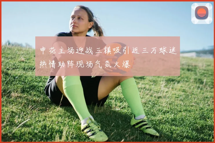 申花主场迎战三镇吸引近三万球迷热情助阵现场气氛火爆