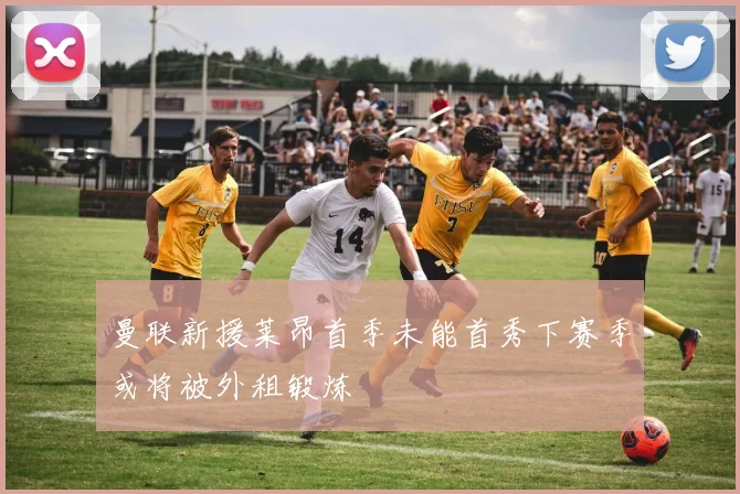 曼联新援莱昂首季未能首秀下赛季或将被外租锻炼