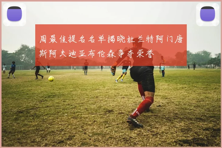 周最佳提名名单揭晓杜兰特阿门唐斯阿夫迪亚布伦森争夺荣誉