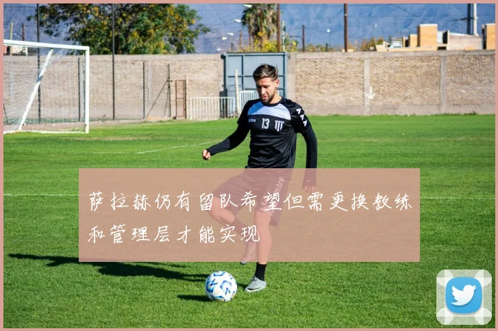 萨拉赫仍有留队希望但需更换教练和管理层才能实现