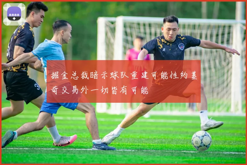 掘金总裁暗示球队重建可能性约基奇交易外一切皆有可能