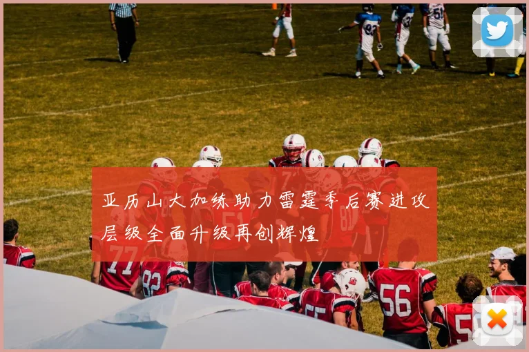 亚历山大加练助力雷霆季后赛进攻层级全面升级再创辉煌