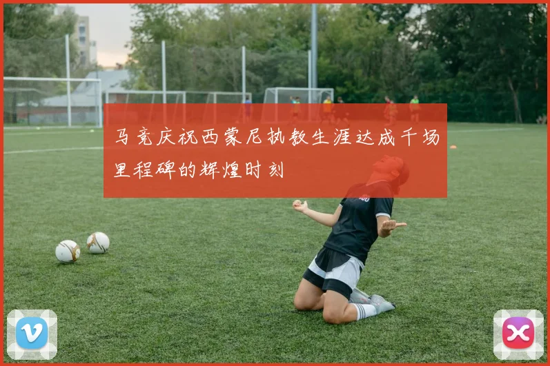 马竞庆祝西蒙尼执教生涯达成千场里程碑的辉煌时刻
