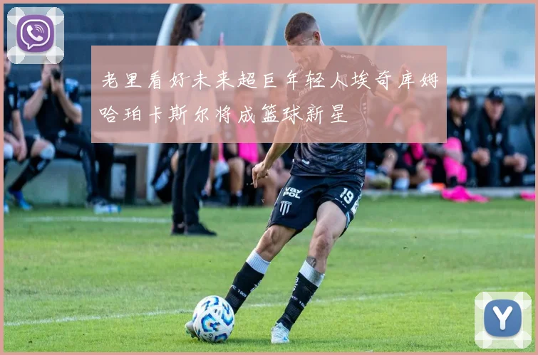 老里看好未来超巨年轻人埃奇库姆哈珀卡斯尔将成篮球新星