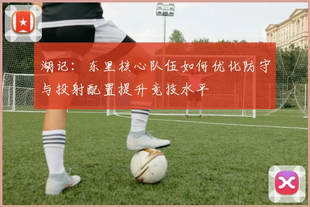湖记：东里核心队伍如何优化防守与投射配置提升竞技水平