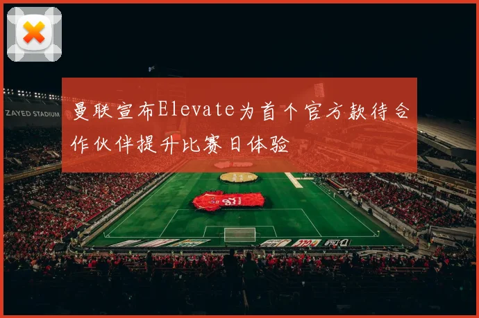 曼联宣布Elevate为首个官方款待合作伙伴提升比赛日体验