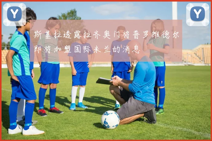 斯基拉透露拉齐奥门将普罗维德尔即将加盟国际米兰的消息