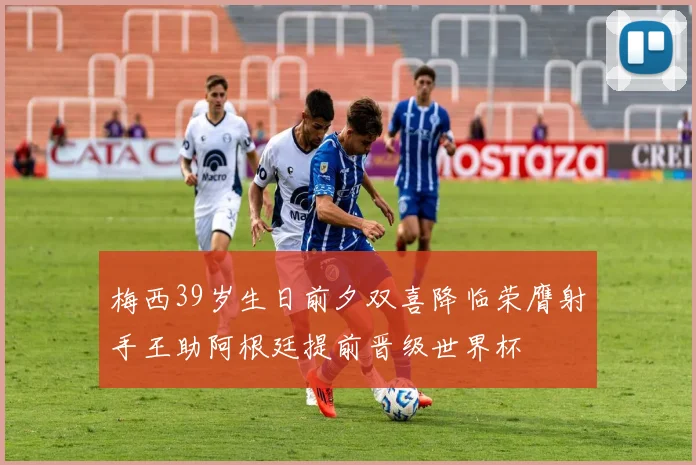梅西39岁生日前夕双喜降临荣膺射手王助阿根廷提前晋级世界杯