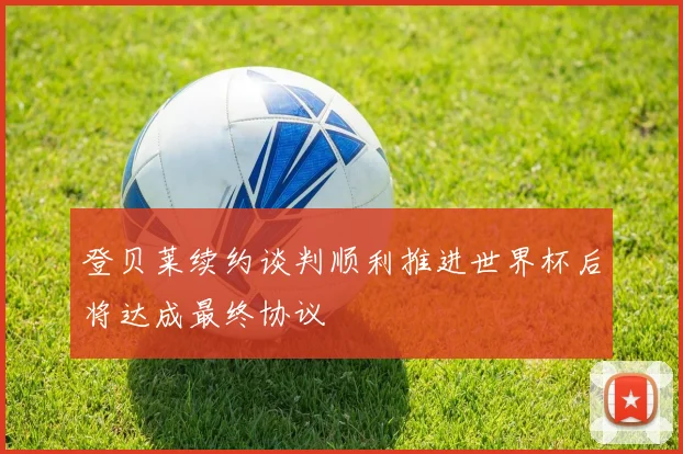 登贝莱续约谈判顺利推进世界杯后将达成最终协议