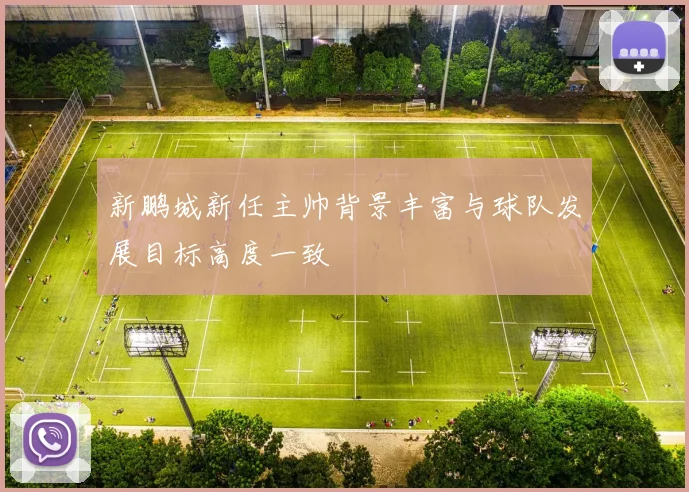 新鹏城新任主帅背景丰富与球队发展目标高度一致