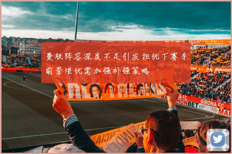曼联阵容深度不足引发担忧下赛季前景堪忧需加强补强策略