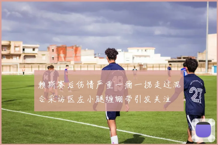 赖斯赛后伤情严重一瘸一拐走过混合采访区左小腿缠绷带引发关注
