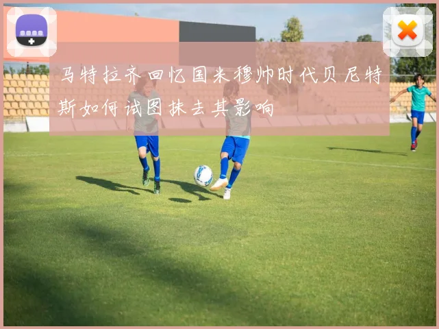 马特拉齐回忆国米穆帅时代贝尼特斯如何试图抹去其影响