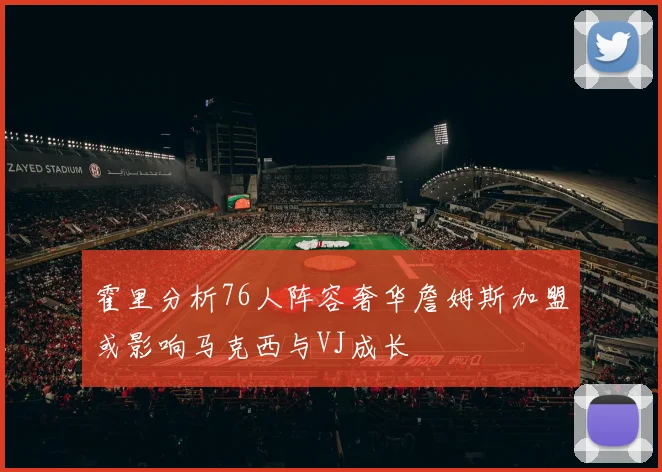 霍里分析76人阵容奢华詹姆斯加盟或影响马克西与VJ成长